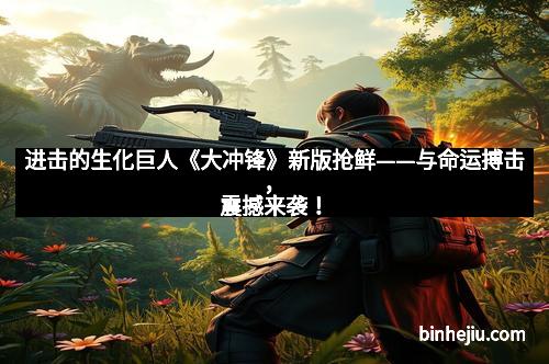 进击的生化巨人《大冲锋》新版抢鲜——与命运搏击，震撼来袭！